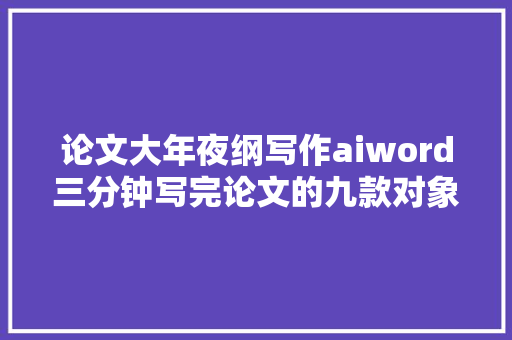 论文大年夜纲写作aiword三分钟写完论文的九款对象你知