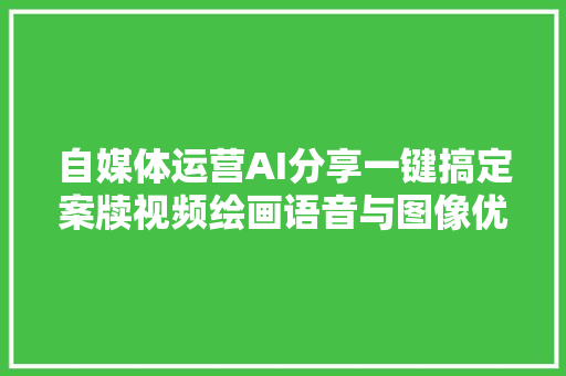 自媒体运营AI分享一键搞定案牍视频绘画语音与图像优化