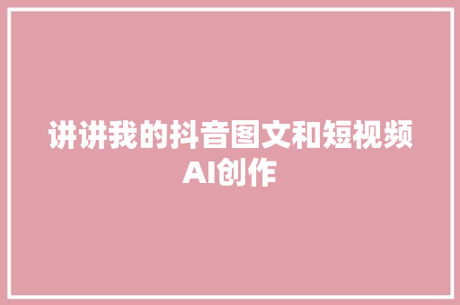 讲讲我的抖音图文和短视频AI创作