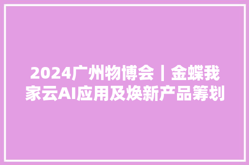 2024广州物博会｜金蝶我家云AI应用及焕新产品筹划倍受关注