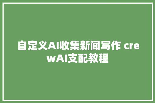 自定义AI收集新闻写作 crewAI支配教程