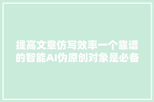 提高文章仿写效率一个靠谱的智能AI伪原创对象是必备