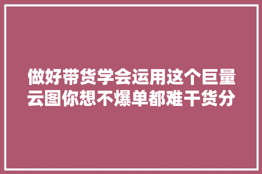 做好带货学会运用这个巨量云图你想不爆单都难干货分享