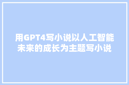 用GPT4写小说以人工智能未来的成长为主题写小说
