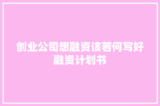 创业公司想融资该若何写好融资计划书