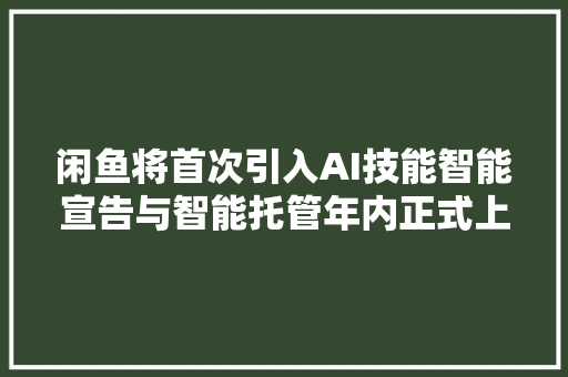 闲鱼将首次引入AI技能智能宣告与智能托管年内正式上线