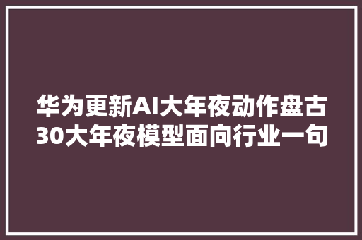 华为更新AI大年夜动作盘古30大年夜模型面向行业一句对话生成代码