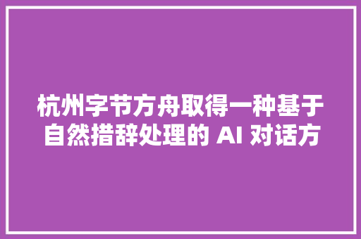 杭州字节方舟取得一种基于自然措辞处理的 AI 对话方法专利解决了当用户在同一个问题中需要深入谈论时难以准确回答的问题