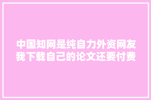 中国知网是纯自力外资网友我下载自己的论文还要付费
