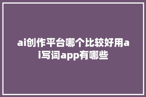ai创作平台哪个比较好用ai写词app有哪些