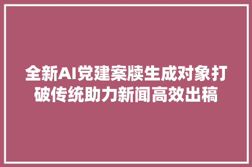 全新AI党建案牍生成对象打破传统助力新闻高效出稿