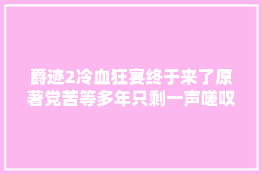 爵迹2冷血狂宴终于来了原著党苦等多年只剩一声嗟叹
