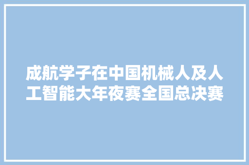 成航学子在中国机械人及人工智能大年夜赛全国总决赛中斩获一等奖