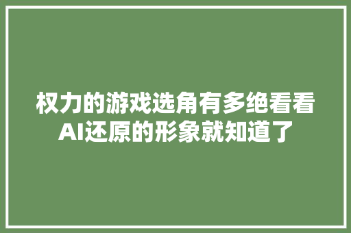 权力的游戏选角有多绝看看AI还原的形象就知道了