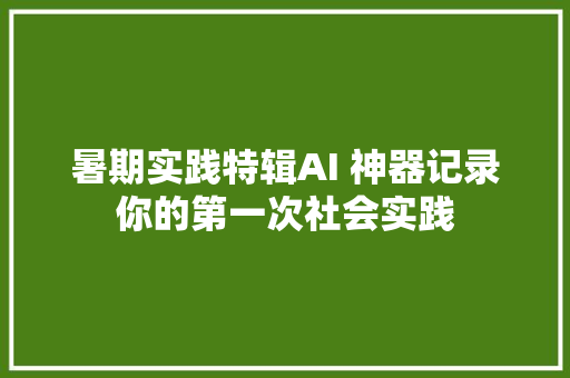 暑期实践特辑AI 神器记录你的第一次社会实践