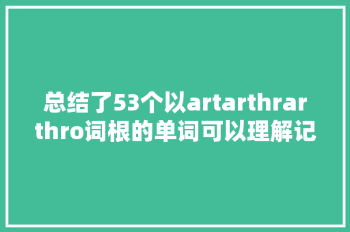 总结了53个以artarthrarthro词根的单词可以理解记忆它们
