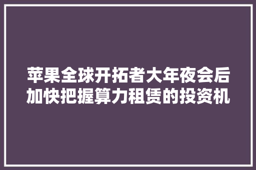 苹果全球开拓者大年夜会后加快把握算力租赁的投资机会丨我的调研日记