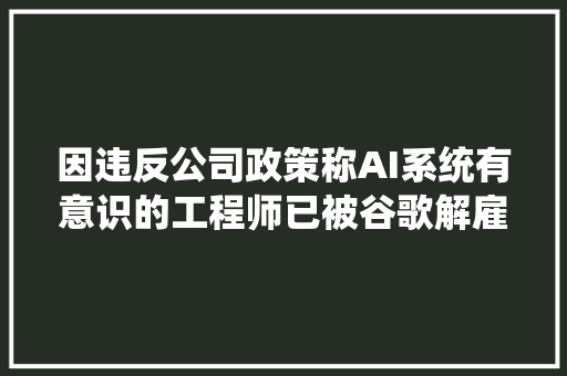 因违反公司政策称AI系统有意识的工程师已被谷歌解雇
