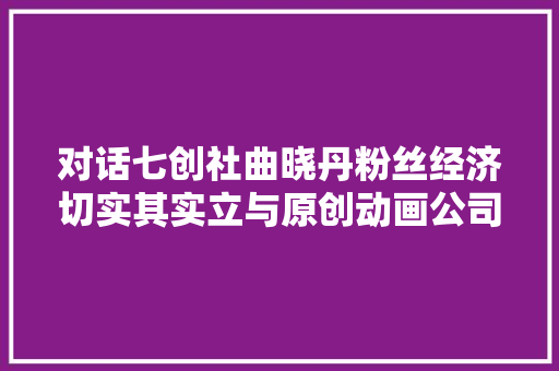 对话七创社曲晓丹粉丝经济切实其实立与原创动画公司的厂牌化
