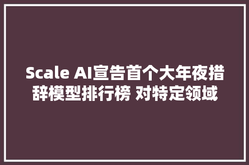 Scale AI宣告首个大年夜措辞模型排行榜 对特定领域的AI模型机能进行排名