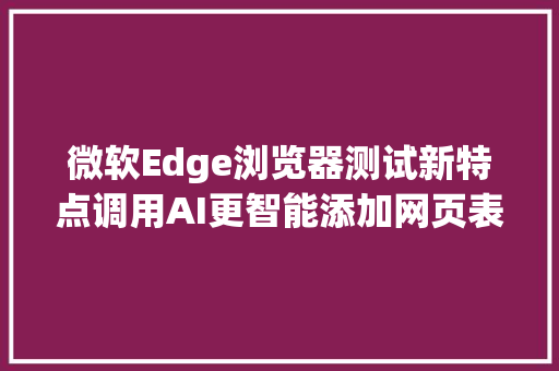 微软Edge浏览器测试新特点调用AI更智能添加网页表单