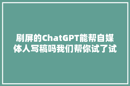 刷屏的ChatGPT能帮自媒体人写稿吗我们帮你试了试