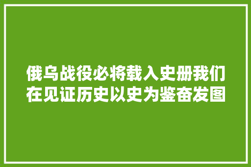 俄乌战役必将载入史册我们在见证历史以史为鉴奋发图强