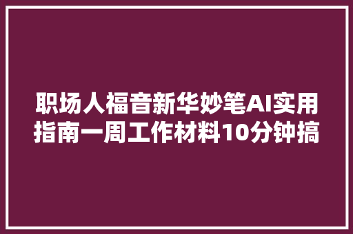 职场人福音新华妙笔AI实用指南一周工作材料10分钟搞定