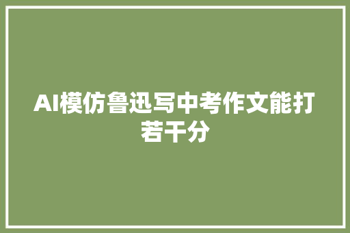 AI模仿鲁迅写中考作文能打若干分