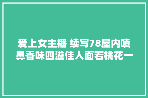 爱上女主播 续写78屋内喷鼻香味四溢佳人面若桃花一切都刚刚好。