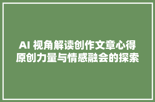 AI 视角解读创作文章心得原创力量与情感融会的探索之旅
