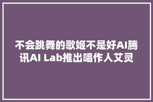 不会跳舞的歌姬不是好AI腾讯AI Lab推出唱作人艾灵