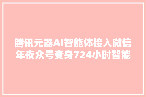 腾讯元器AI智能体接入微信年夜众号变身724小时智能客服