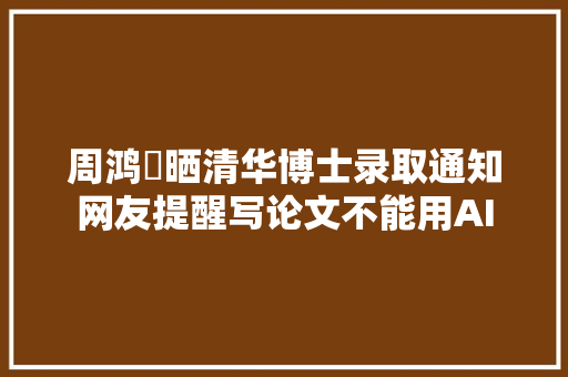 周鸿祎晒清华博士录取通知网友提醒写论文不能用AI