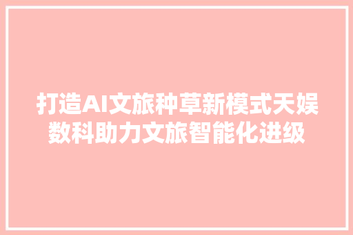 打造AI文旅种草新模式天娱数科助力文旅智能化进级