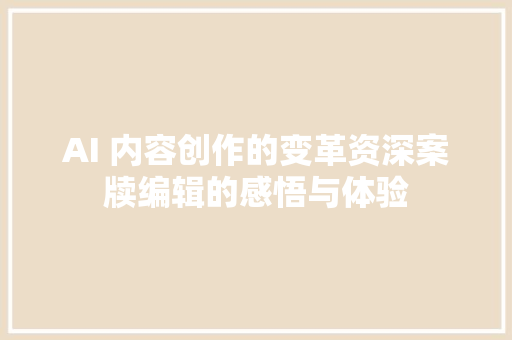 AI 内容创作的变革资深案牍编辑的感悟与体验