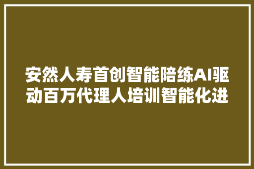 安然人寿首创智能陪练AI驱动百万代理人培训智能化进级