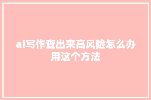 ai写作查出来高风险怎么办用这个方法