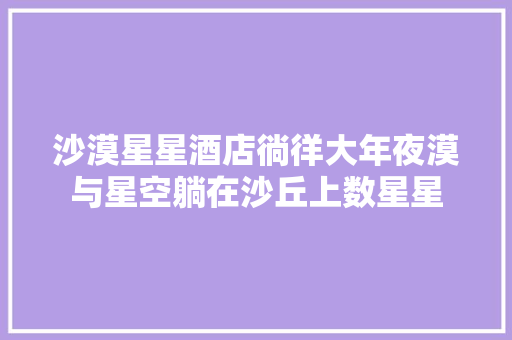 沙漠星星酒店徜徉大年夜漠与星空躺在沙丘上数星星