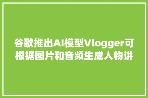 谷歌推出AI模型Vlogger可根据图片和音频生成人物讲话视频