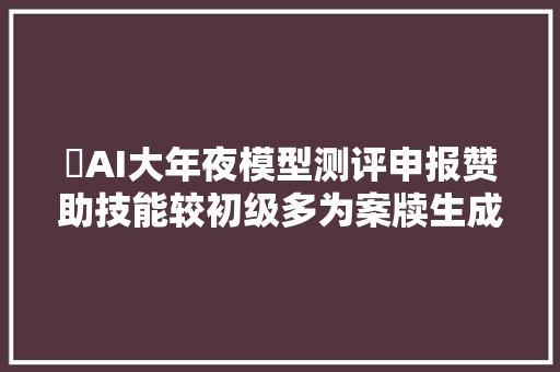 ​AI大年夜模型测评申报赞助技能较初级多为案牍生成日程安排