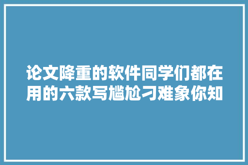论文降重的软件同学们都在用的六款写尴尬刁难象你知道吗