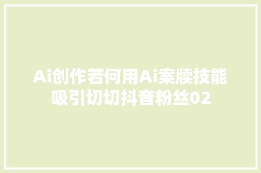 Ai创作若何用Ai案牍技能吸引切切抖音粉丝02