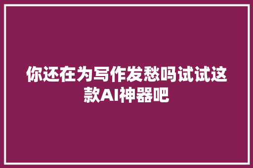 你还在为写作发愁吗试试这款AI神器吧