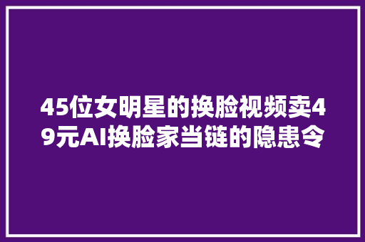 45位女明星的换脸视频卖49元AI换脸家当链的隐患令人担忧