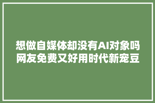 想做自媒体却没有AI对象吗网友免费又好用时代新宠豆包