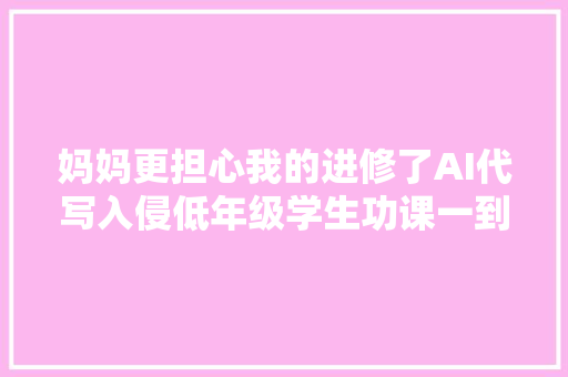 妈妈更担心我的进修了AI代写入侵低年级学生功课一到考试就露馅
