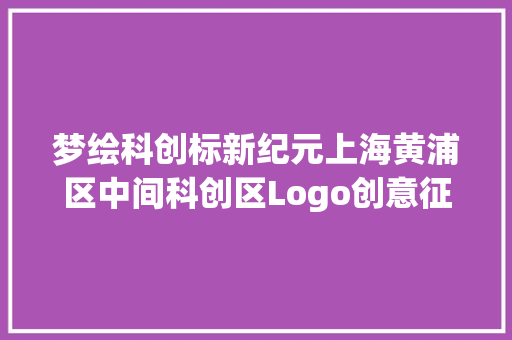 梦绘科创标新纪元上海黄浦区中间科创区Logo创意征集大年夜赛筹划