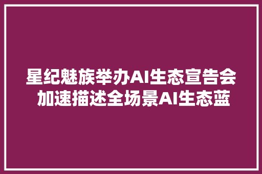 星纪魅族举办AI生态宣告会 加速描述全场景AI生态蓝图
