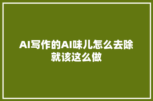 AI写作的AI味儿怎么去除就该这么做